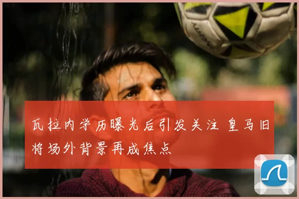 瓦拉内学历曝光后引发关注 皇马旧将场外背景再成焦点
