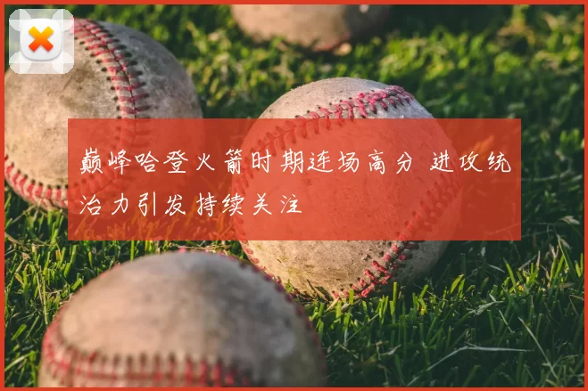 巅峰哈登火箭时期连场高分 进攻统治力引发持续关注