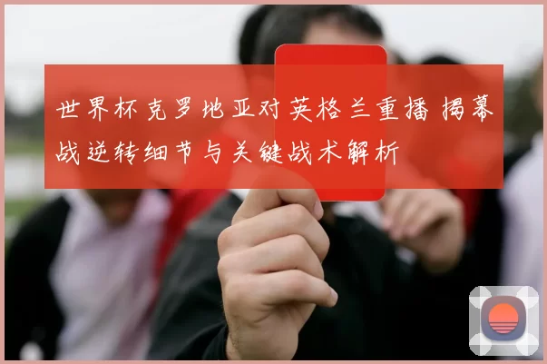 世界杯克罗地亚对英格兰重播 揭幕战逆转细节与关键战术解析