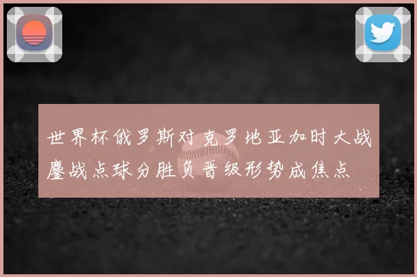世界杯俄罗斯对克罗地亚加时大战鏖战点球分胜负晋级形势成焦点