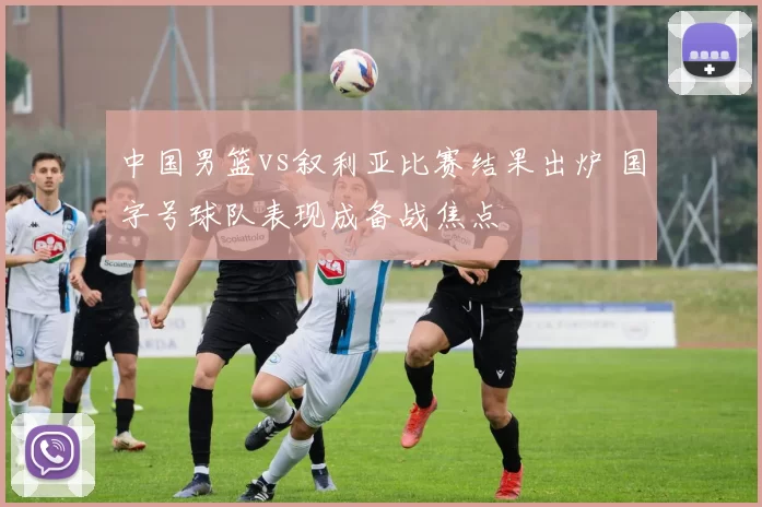 中国男篮vs叙利亚比赛结果出炉 国字号球队表现成备战焦点