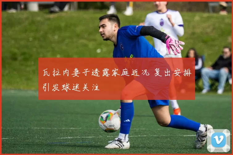 瓦拉内妻子透露家庭近况 复出安排引发球迷关注