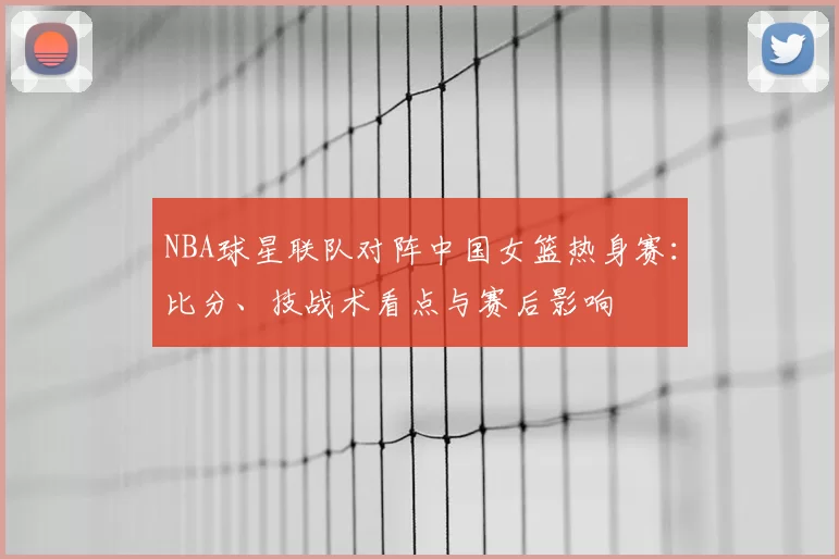NBA球星联队对阵中国女篮热身赛：比分、技战术看点与赛后影响