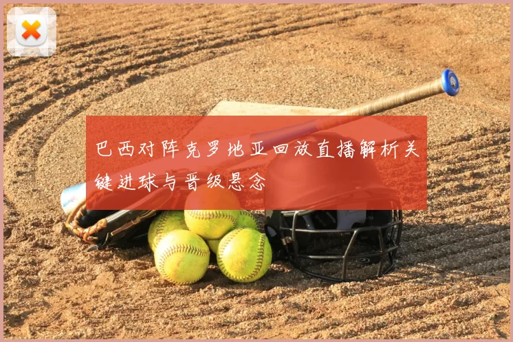 巴西对阵克罗地亚回放直播解析关键进球与晋级悬念