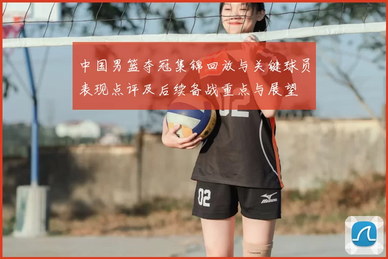 中国男篮夺冠集锦回放与关键球员表现点评及后续备战重点与展望
