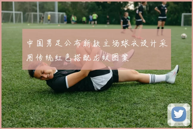 中国男足公布新款主场球衣设计采用传统红色搭配龙纹图案