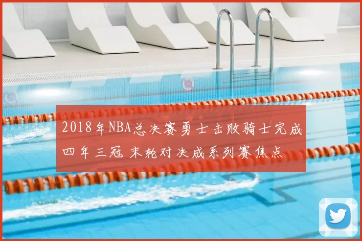 2018年NBA总决赛勇士击败骑士完成四年三冠 末轮对决成系列赛焦点