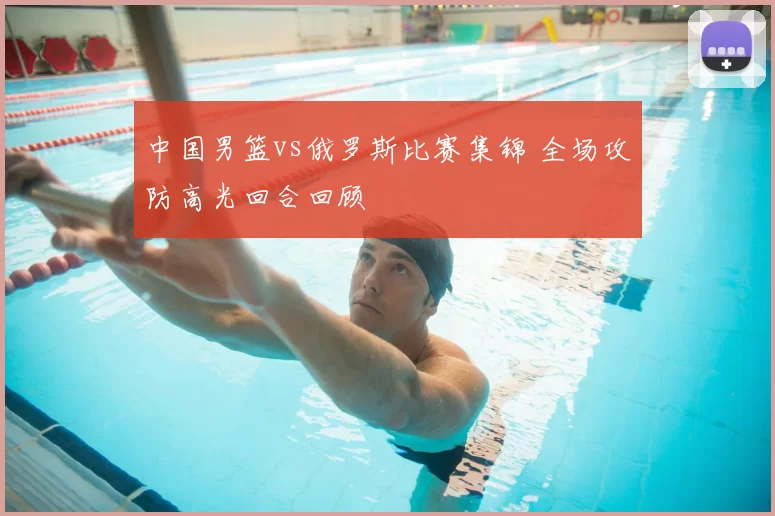 中国男篮vs俄罗斯比赛集锦 全场攻防高光回合回顾