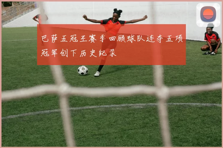 巴萨五冠王赛季回顾球队连夺五项冠军创下历史纪录