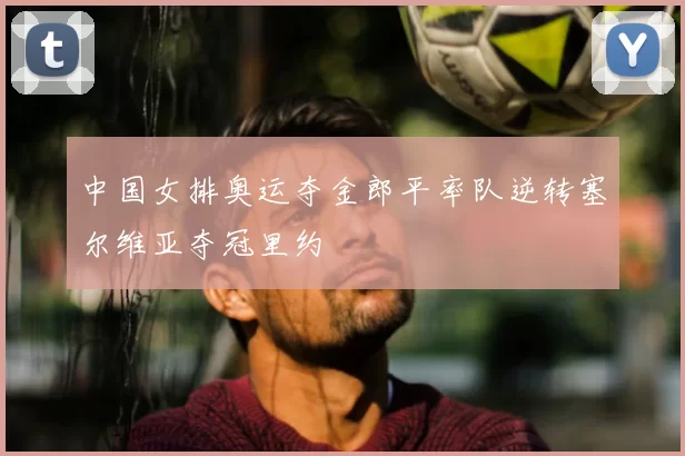 中国女排奥运夺金郎平率队逆转塞尔维亚夺冠里约