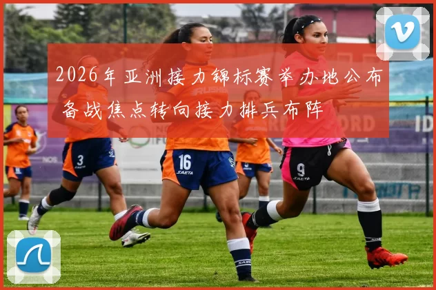 2026年亚洲接力锦标赛举办地公布 备战焦点转向接力排兵布阵