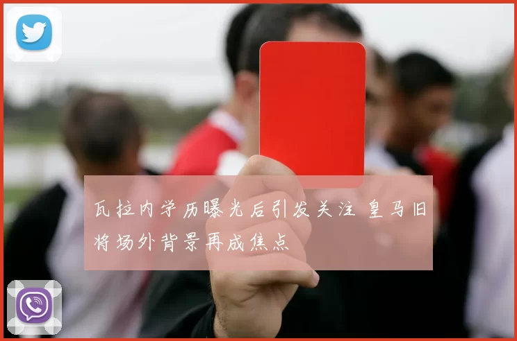瓦拉内学历曝光后引发关注 皇马旧将场外背景再成焦点