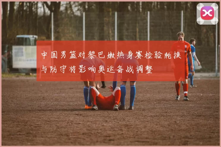 中国男篮对黎巴嫩热身赛检验轮换与防守将影响奥运备战调整