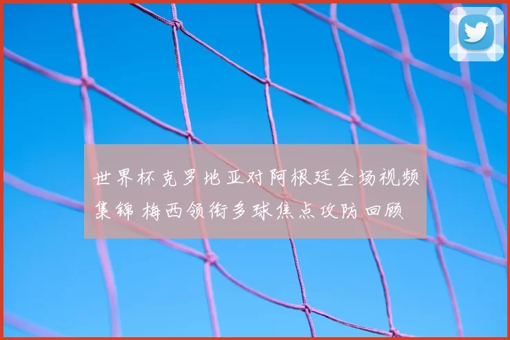 世界杯克罗地亚对阿根廷全场视频集锦 梅西领衔多球焦点攻防回顾