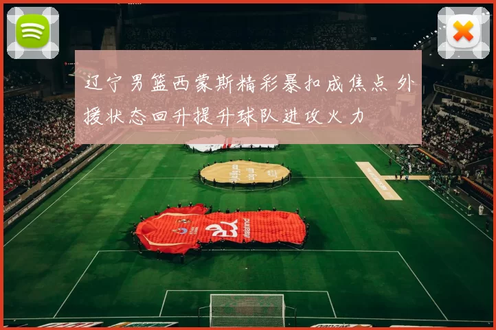 辽宁男篮西蒙斯精彩暴扣成焦点 外援状态回升提升球队进攻火力