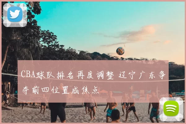 CBA球队排名再度调整 辽宁广东争夺前四位置成焦点
