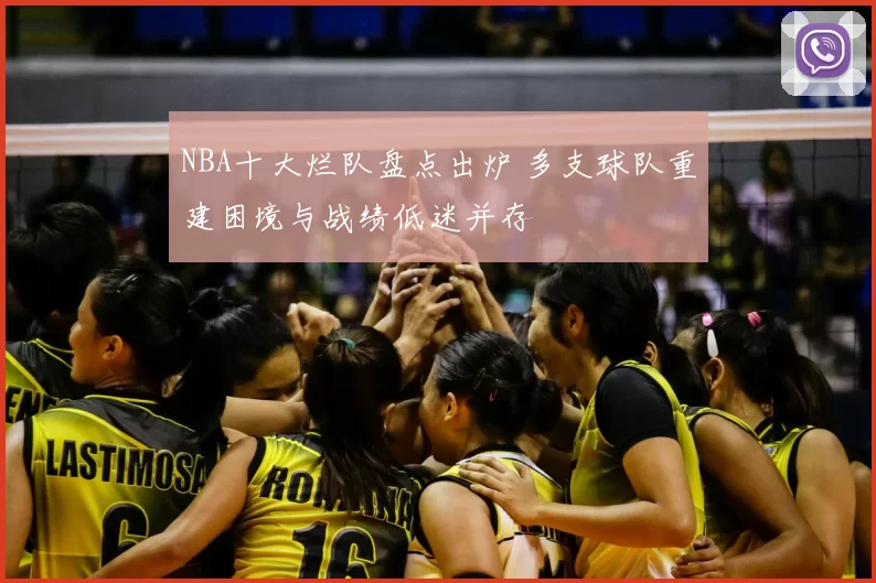 NBA十大烂队盘点出炉 多支球队重建困境与战绩低迷并存