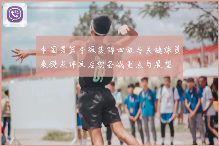 中国男篮夺冠集锦回放与关键球员表现点评及后续备战重点与展望