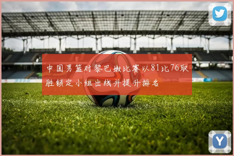 中国男篮对黎巴嫩比赛以81比76取胜锁定小组出线并提升排名