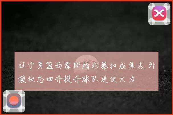 辽宁男篮西蒙斯精彩暴扣成焦点 外援状态回升提升球队进攻火力