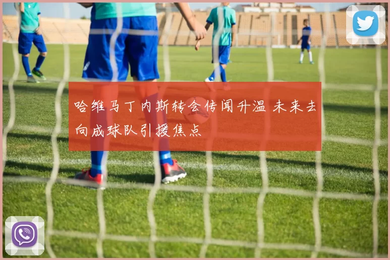 哈维马丁内斯转会传闻升温 未来去向成球队引援焦点