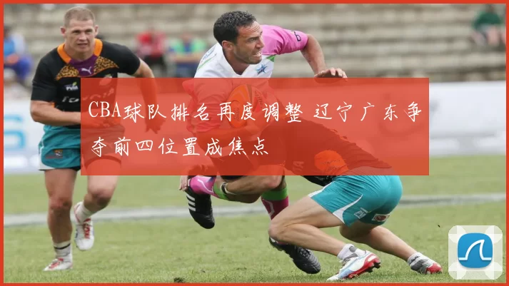 CBA球队排名再度调整 辽宁广东争夺前四位置成焦点