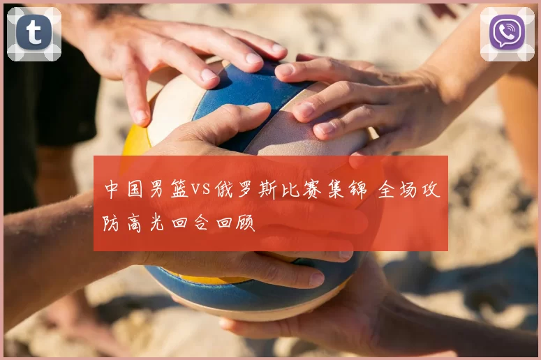 中国男篮vs俄罗斯比赛集锦 全场攻防高光回合回顾