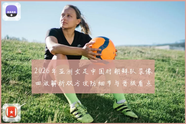 2026年亚洲女足中国对朝鲜队录像回放解析双方攻防细节与晋级看点