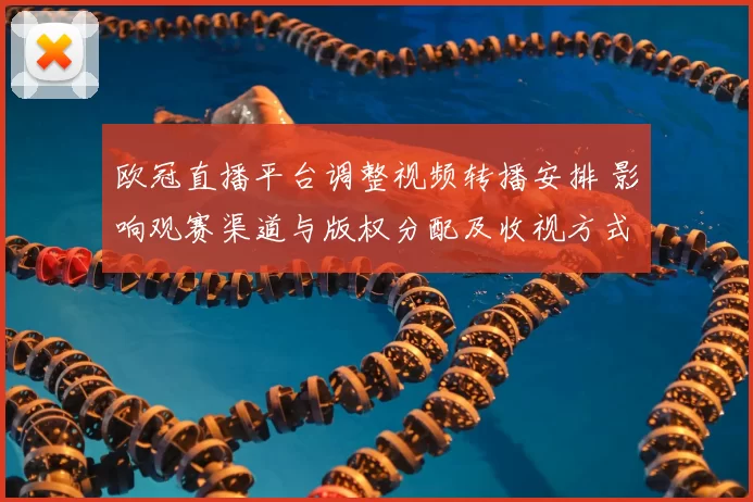 欧冠直播平台调整视频转播安排 影响观赛渠道与版权分配及收视方式