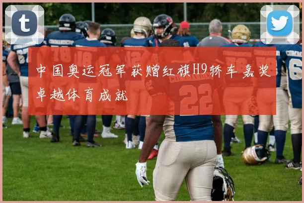 中国奥运冠军获赠红旗H9轿车嘉奖卓越体育成就
