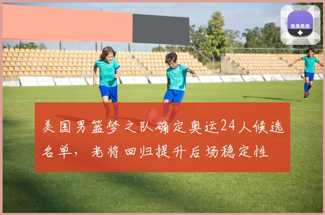 美国男篮梦之队确定奥运24人候选名单,老将回归提升后场稳定性