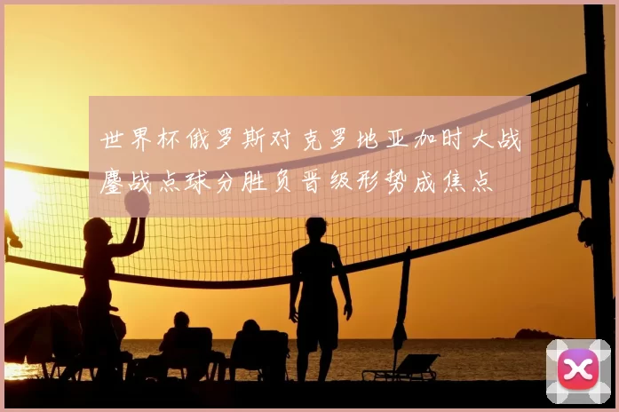 世界杯俄罗斯对克罗地亚加时大战鏖战点球分胜负晋级形势成焦点