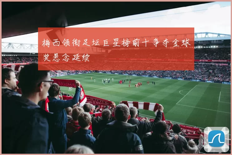梅西领衔足坛巨星榜前十争夺金球奖悬念延续