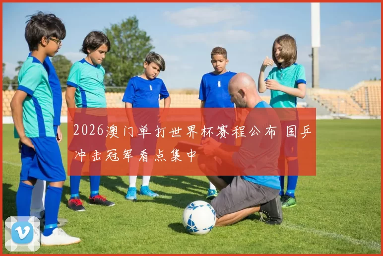 2026澳门单打世界杯赛程公布 国乒冲击冠军看点集中