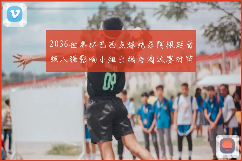 2036世界杯巴西点球绝杀阿根廷晋级八强影响小组出线与淘汰赛对阵