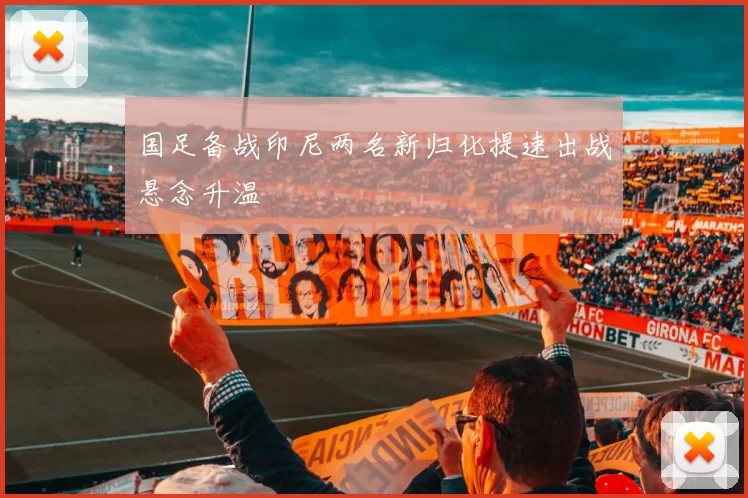 国足备战印尼两名新归化提速出战悬念升温
