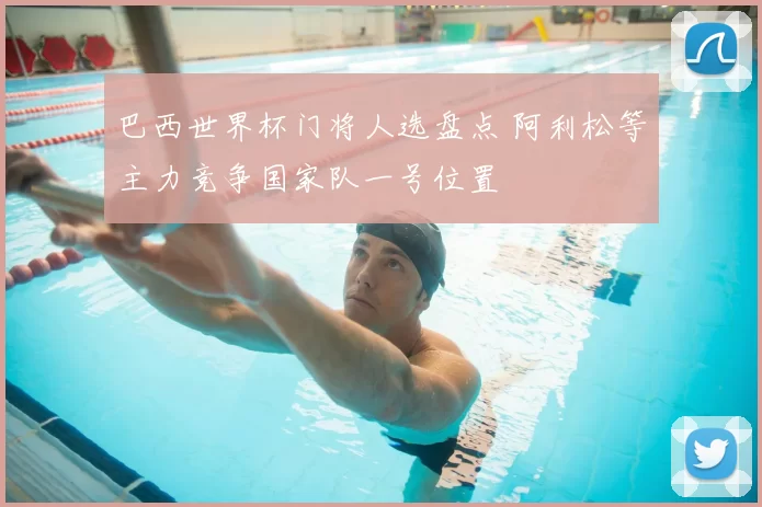 巴西世界杯门将人选盘点 阿利松等主力竞争国家队一号位置
