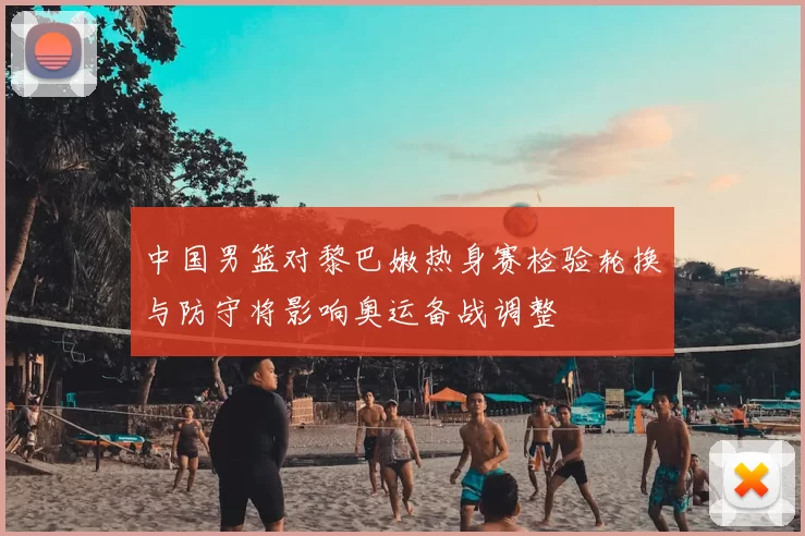 中国男篮对黎巴嫩热身赛检验轮换与防守将影响奥运备战调整