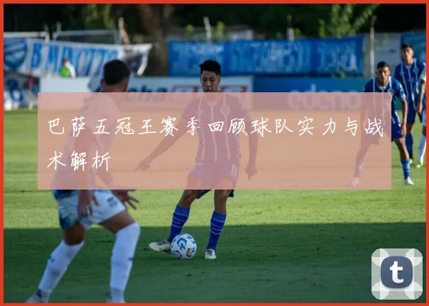 巴萨五冠王赛季回顾球队实力与战术解析