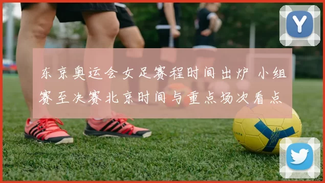 东京奥运会女足赛程时间出炉 小组赛至决赛北京时间与重点场次看点