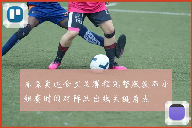 东京奥运会女足赛程完整版发布小组赛时间对阵及出线关键看点