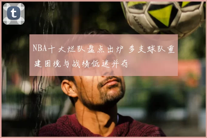 NBA十大烂队盘点出炉 多支球队重建困境与战绩低迷并存