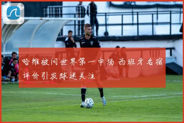 哈维被问世界第一中场 西班牙名宿评价引发球迷关注