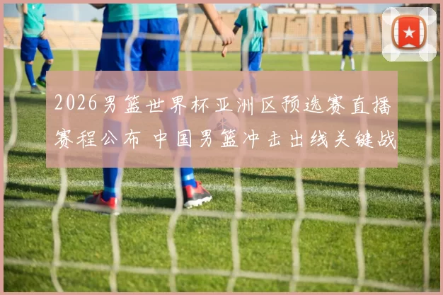 2026男篮世界杯亚洲区预选赛直播赛程公布 中国男篮冲击出线关键战看点解析