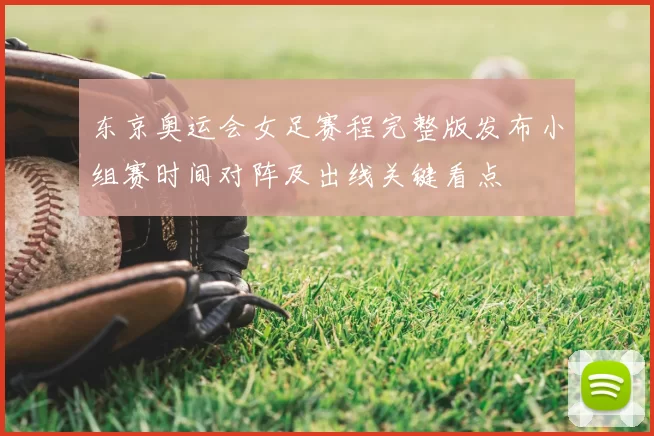 东京奥运会女足赛程完整版发布小组赛时间对阵及出线关键看点