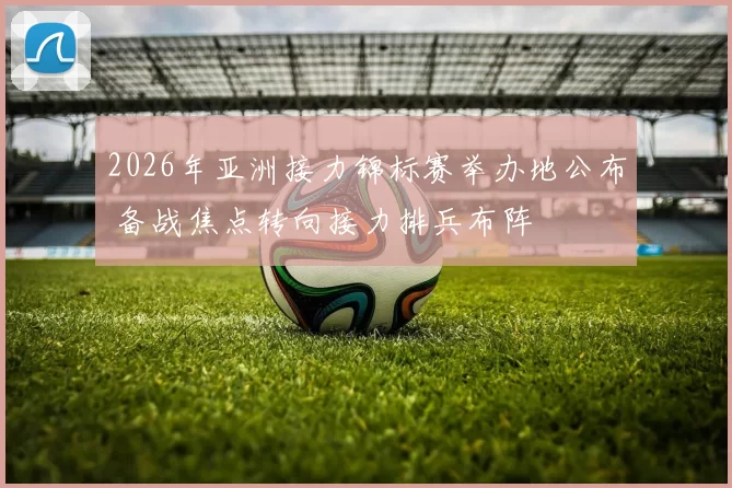 2026年亚洲接力锦标赛举办地公布 备战焦点转向接力排兵布阵