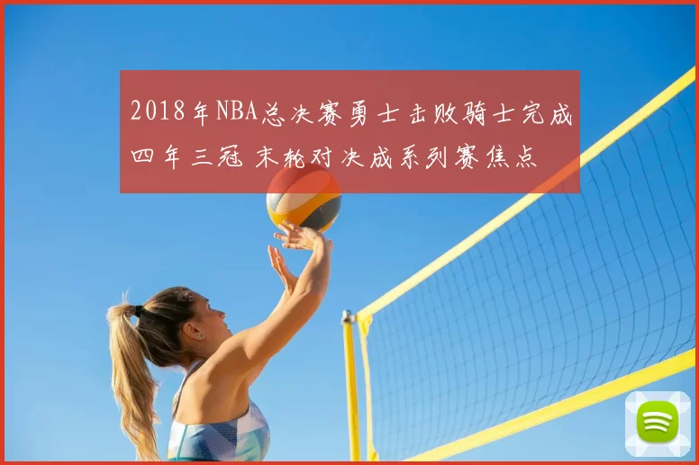 2018年NBA总决赛勇士击败骑士完成四年三冠 末轮对决成系列赛焦点