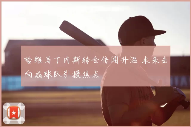 哈维马丁内斯转会传闻升温 未来去向成球队引援焦点