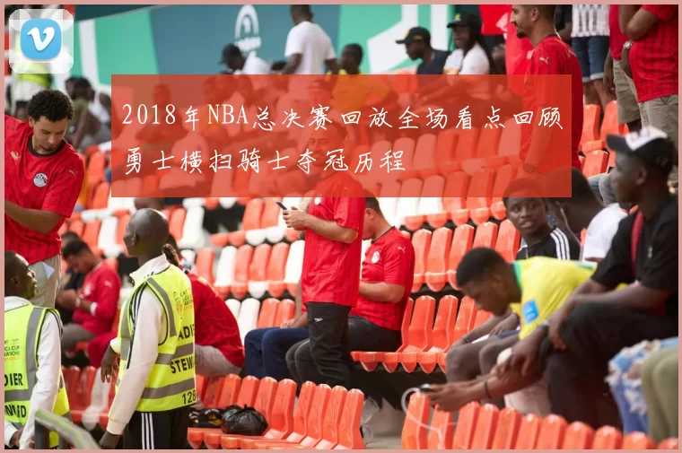 2018年NBA总决赛回放全场看点回顾勇士横扫骑士夺冠历程