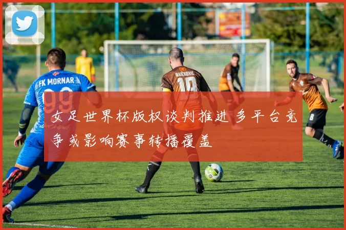 女足世界杯版权谈判推进 多平台竞争或影响赛事转播覆盖
